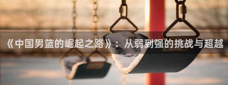 世界杯直播：《中国男篮的崛起之路》：从弱到强的挑战与超越